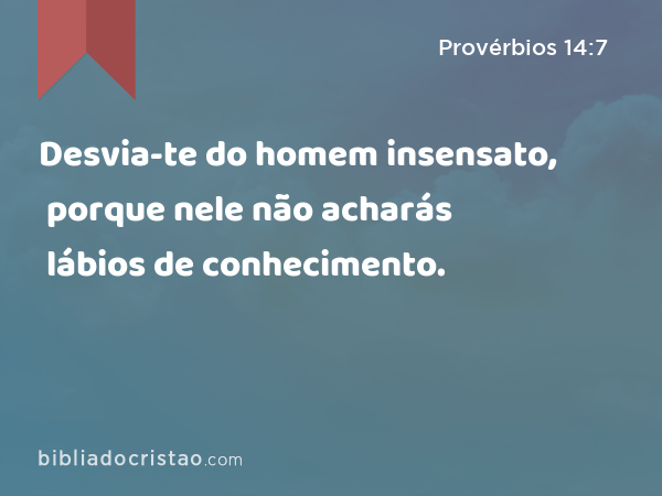 Desvia-te do homem insensato, porque nele não acharás lábios de conhecimento. - Provérbios 14:7