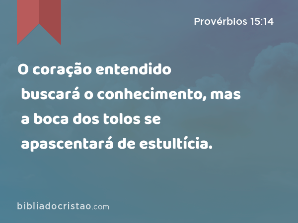 O coração entendido buscará o conhecimento, mas a boca dos tolos se apascentará de estultícia. - Provérbios 15:14