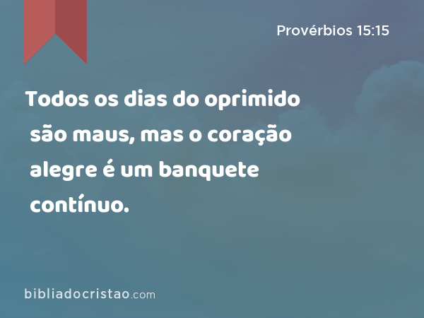 Todos os dias do oprimido são maus, mas o coração alegre é um banquete contínuo. - Provérbios 15:15