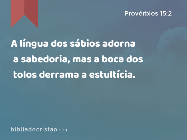 A língua dos sábios adorna a sabedoria, mas a boca dos tolos derrama a estultícia. - Provérbios 15:2