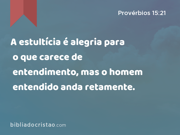 A estultícia é alegria para o que carece de entendimento, mas o homem entendido anda retamente. - Provérbios 15:21