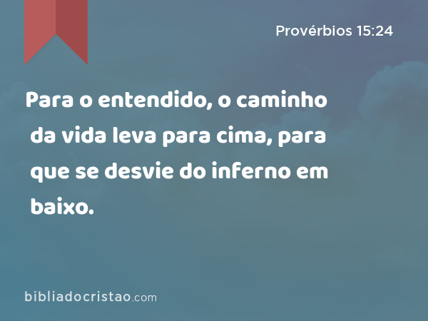 Para o entendido, o caminho da vida leva para cima, para que se desvie do inferno em baixo. - Provérbios 15:24