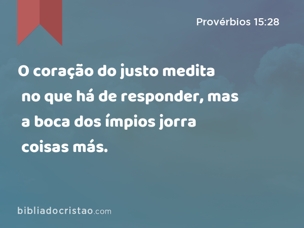 O coração do justo medita no que há de responder, mas a boca dos ímpios jorra coisas más. - Provérbios 15:28