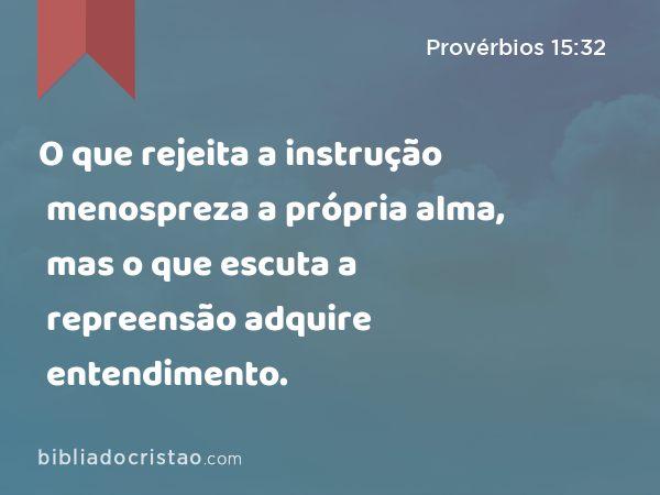 O que rejeita a instrução menospreza a própria alma, mas o que escuta a repreensão adquire entendimento. - Provérbios 15:32