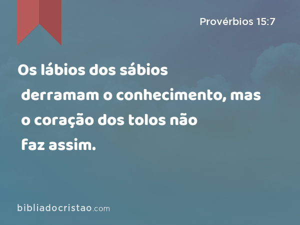 Os lábios dos sábios derramam o conhecimento, mas o coração dos tolos não faz assim. - Provérbios 15:7