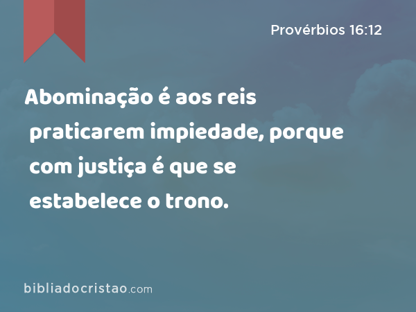 Abominação é aos reis praticarem impiedade, porque com justiça é que se estabelece o trono. - Provérbios 16:12