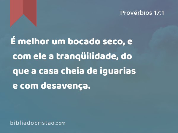 É melhor um bocado seco, e com ele a tranqüilidade, do que a casa cheia de iguarias e com desavença. - Provérbios 17:1