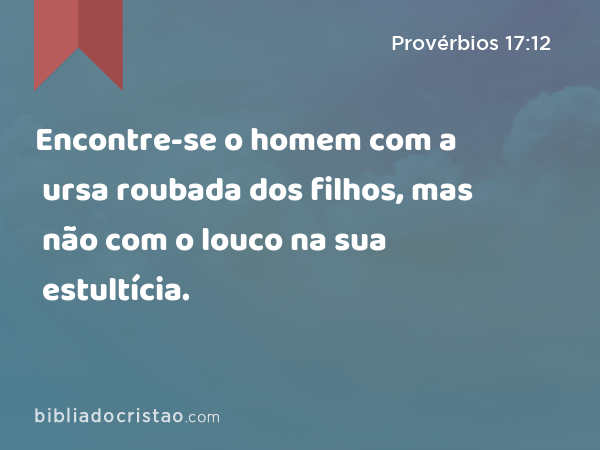 Encontre-se o homem com a ursa roubada dos filhos, mas não com o louco na sua estultícia. - Provérbios 17:12