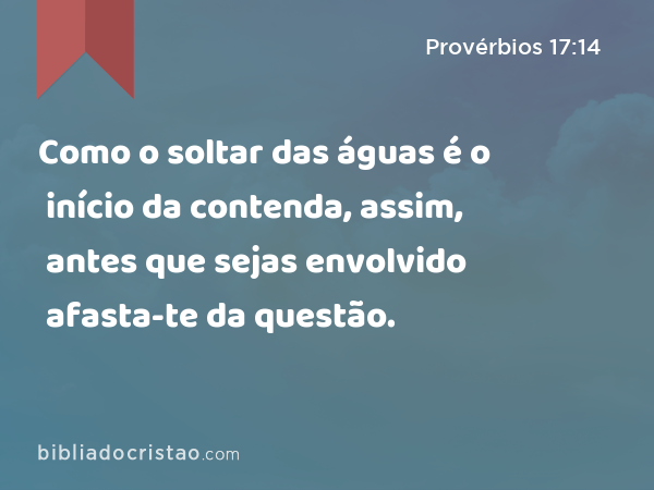 Como o soltar das águas é o início da contenda, assim, antes que sejas envolvido afasta-te da questão. - Provérbios 17:14