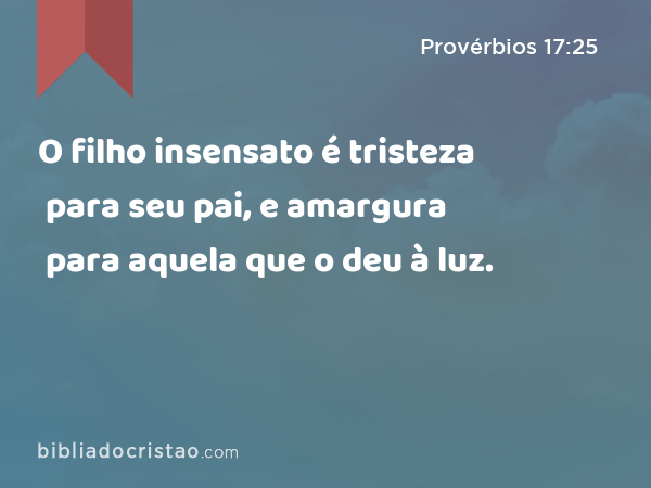 O filho insensato é tristeza para seu pai, e amargura para aquela que o deu à luz. - Provérbios 17:25