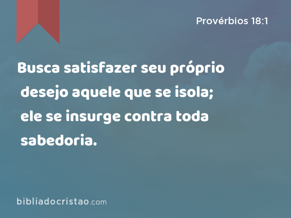 Busca satisfazer seu próprio desejo aquele que se isola; ele se insurge contra toda sabedoria. - Provérbios 18:1