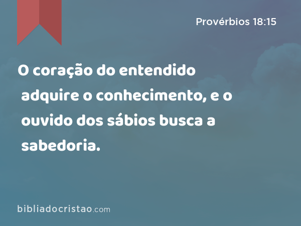O coração do entendido adquire o conhecimento, e o ouvido dos sábios busca a sabedoria. - Provérbios 18:15