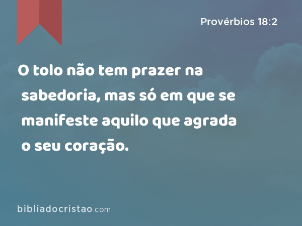 O tolo não tem prazer na sabedoria, mas só em que se manifeste aquilo que agrada o seu coração. - Provérbios 18:2