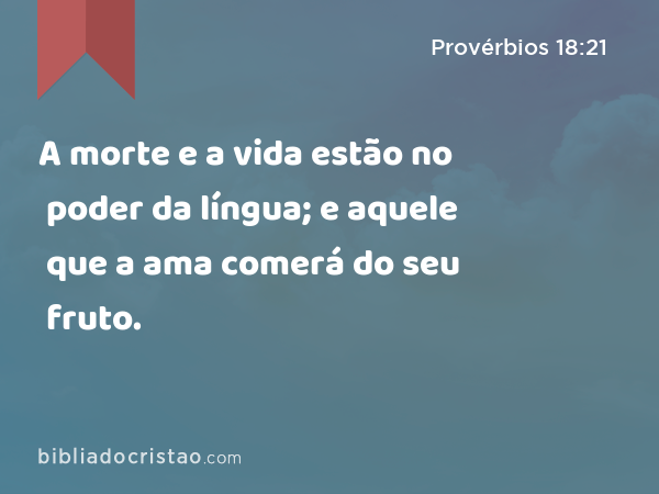 A morte e a vida estão no poder da língua; e aquele que a ama comerá do seu fruto. - Provérbios 18:21