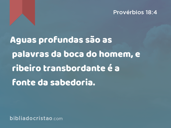 Aguas profundas são as palavras da boca do homem, e ribeiro transbordante é a fonte da sabedoria. - Provérbios 18:4