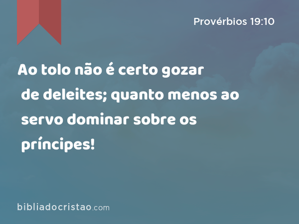 Ao tolo não é certo gozar de deleites; quanto menos ao servo dominar sobre os príncipes! - Provérbios 19:10