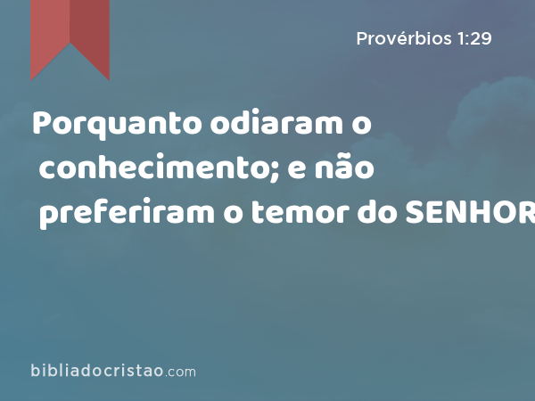 Porquanto odiaram o conhecimento; e não preferiram o temor do SENHOR: - Provérbios 1:29