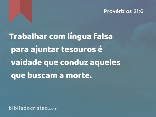 Trabalhar com língua falsa para ajuntar tesouros é vaidade que conduz aqueles que buscam a morte. - Provérbios 21:6