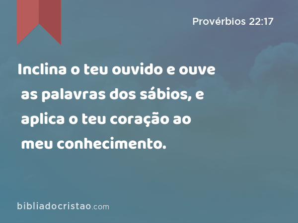 Inclina o teu ouvido e ouve as palavras dos sábios, e aplica o teu coração ao meu conhecimento. - Provérbios 22:17