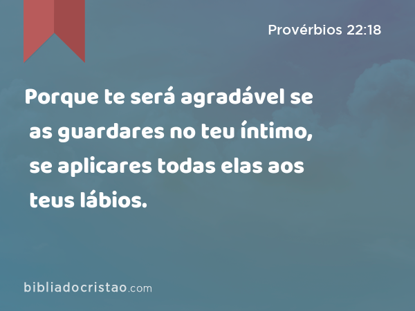 Porque te será agradável se as guardares no teu íntimo, se aplicares todas elas aos teus lábios. - Provérbios 22:18