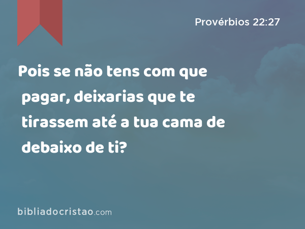 Pois se não tens com que pagar, deixarias que te tirassem até a tua cama de debaixo de ti? - Provérbios 22:27