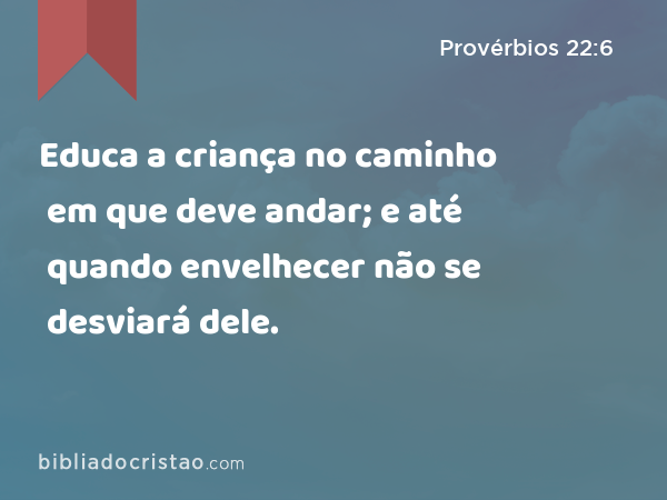 Educa a criança no caminho em que deve andar; e até quando envelhecer não se desviará dele. - Provérbios 22:6