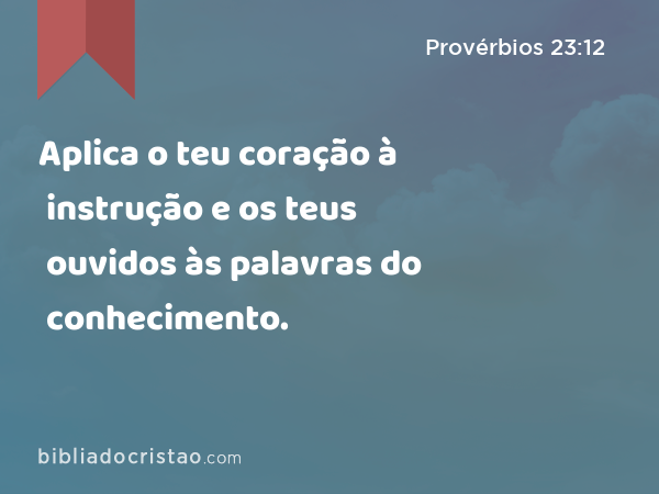 Aplica o teu coração à instrução e os teus ouvidos às palavras do conhecimento. - Provérbios 23:12