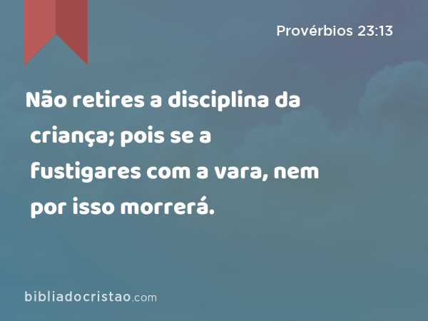 Não retires a disciplina da criança; pois se a fustigares com a vara, nem por isso morrerá. - Provérbios 23:13