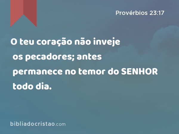 O teu coração não inveje os pecadores; antes permanece no temor do SENHOR todo dia. - Provérbios 23:17