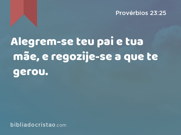 Alegrem-se teu pai e tua mãe, e regozije-se a que te gerou. - Provérbios 23:25