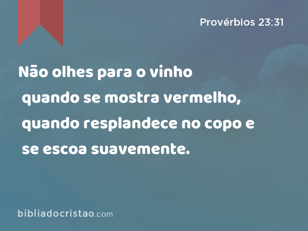 Não olhes para o vinho quando se mostra vermelho, quando resplandece no copo e se escoa suavemente. - Provérbios 23:31