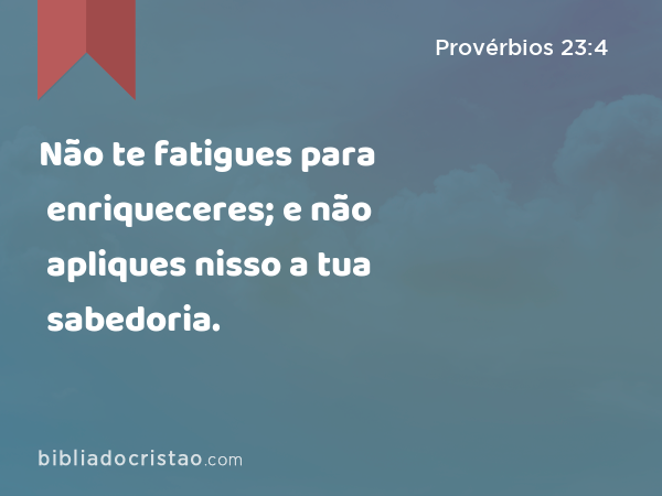 Não te fatigues para enriqueceres; e não apliques nisso a tua sabedoria. - Provérbios 23:4