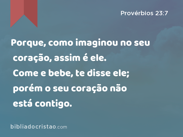 Porque, como imaginou no seu coração, assim é ele. Come e bebe, te disse ele; porém o seu coração não está contigo. - Provérbios 23:7