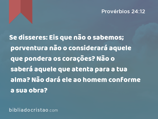 Se disseres: Eis que não o sabemos; porventura não o considerará aquele que pondera os corações? Não o saberá aquele que atenta para a tua alma? Não dará ele ao homem conforme a sua obra? - Provérbios 24:12