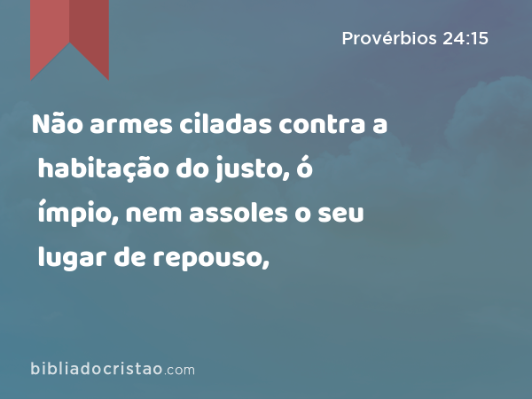 Não armes ciladas contra a habitação do justo, ó ímpio, nem assoles o seu lugar de repouso, - Provérbios 24:15