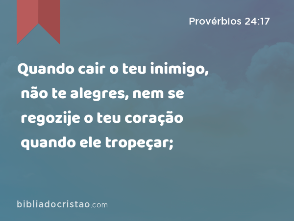 Quando cair o teu inimigo, não te alegres, nem se regozije o teu coração quando ele tropeçar; - Provérbios 24:17