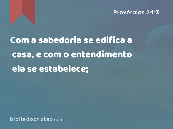 Com a sabedoria se edifica a casa, e com o entendimento ela se estabelece; - Provérbios 24:3