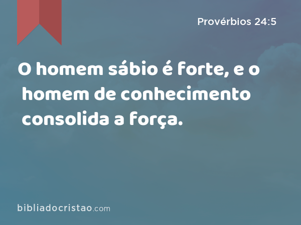 O homem sábio é forte, e o homem de conhecimento consolida a força. - Provérbios 24:5