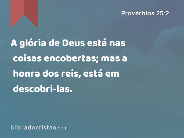 A glória de Deus está nas coisas encobertas; mas a honra dos reis, está em descobri-las. - Provérbios 25:2