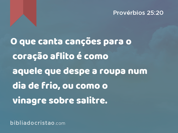 O que canta canções para o coração aflito é como aquele que despe a roupa num dia de frio, ou como o vinagre sobre salitre. - Provérbios 25:20