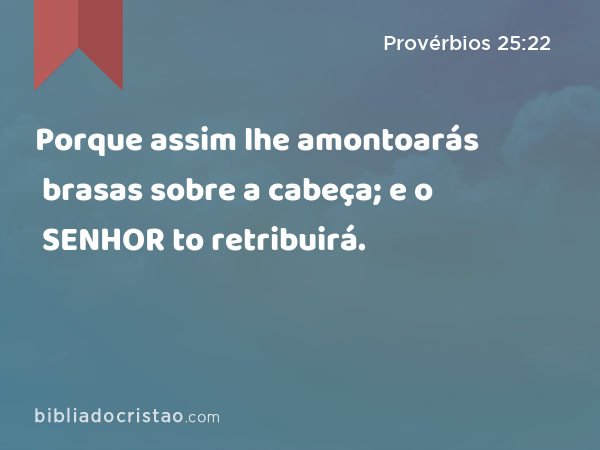 Porque assim lhe amontoarás brasas sobre a cabeça; e o SENHOR to retribuirá. - Provérbios 25:22