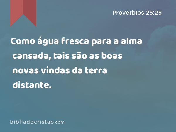 Como água fresca para a alma cansada, tais são as boas novas vindas da terra distante. - Provérbios 25:25