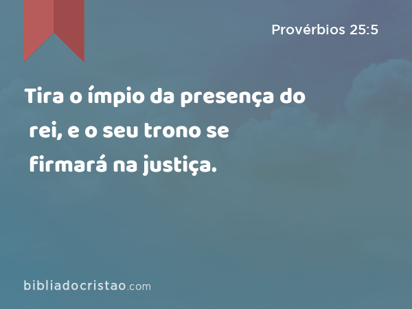 Tira o ímpio da presença do rei, e o seu trono se firmará na justiça. - Provérbios 25:5