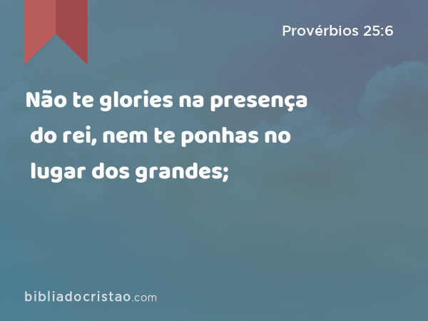 Não te glories na presença do rei, nem te ponhas no lugar dos grandes; - Provérbios 25:6