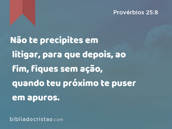 Não te precipites em litigar, para que depois, ao fim, fiques sem ação, quando teu próximo te puser em apuros. - Provérbios 25:8