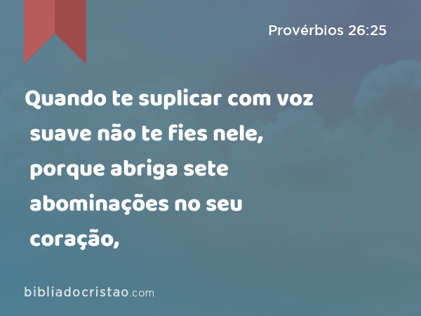 Quando te suplicar com voz suave não te fies nele, porque abriga sete abominações no seu coração, - Provérbios 26:25