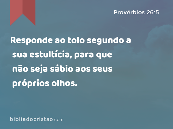 Responde ao tolo segundo a sua estultícia, para que não seja sábio aos seus próprios olhos. - Provérbios 26:5