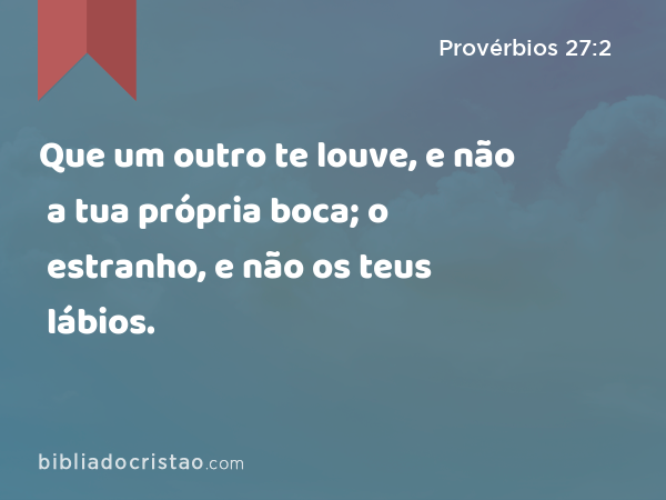 Que um outro te louve, e não a tua própria boca; o estranho, e não os teus lábios. - Provérbios 27:2