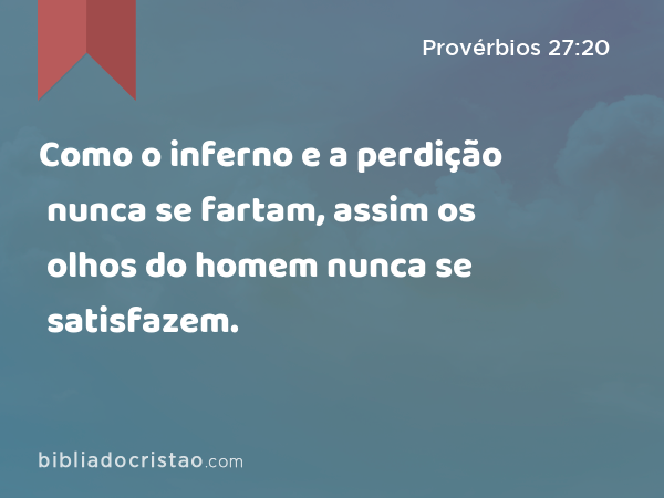 Como o inferno e a perdição nunca se fartam, assim os olhos do homem nunca se satisfazem. - Provérbios 27:20