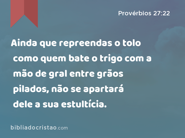 Ainda que repreendas o tolo como quem bate o trigo com a mão de gral entre grãos pilados, não se apartará dele a sua estultícia. - Provérbios 27:22